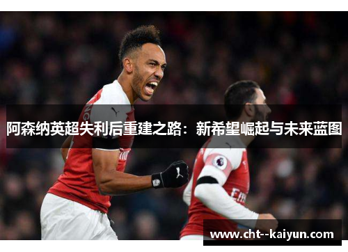 阿森纳英超失利后重建之路：新希望崛起与未来蓝图
