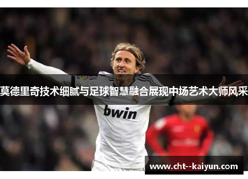 莫德里奇技术细腻与足球智慧融合展现中场艺术大师风采