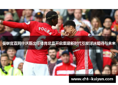 曼联官宣阿什沃斯出任体育总监开启重建新时代引发球迷期待与未来