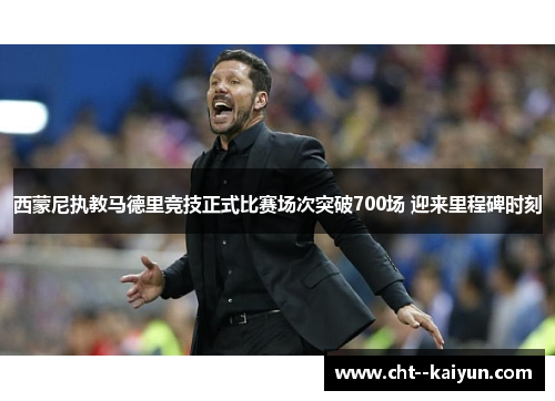 西蒙尼执教马德里竞技正式比赛场次突破700场 迎来里程碑时刻