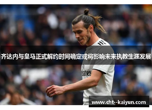 齐达内与皇马正式解约时间确定或将影响未来执教生涯发展